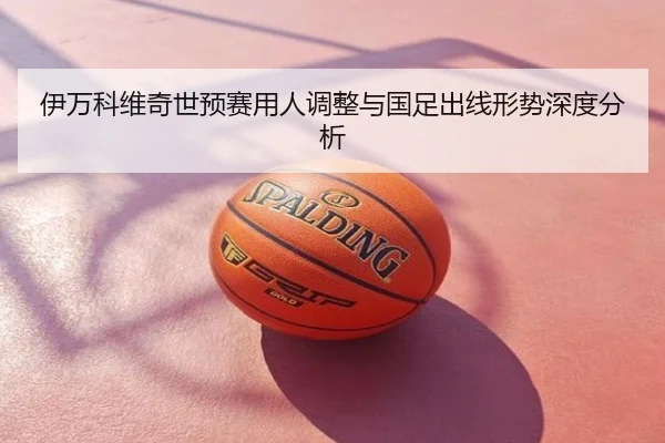 伊万科维奇世预赛用人调整与国足出线形势深度分析