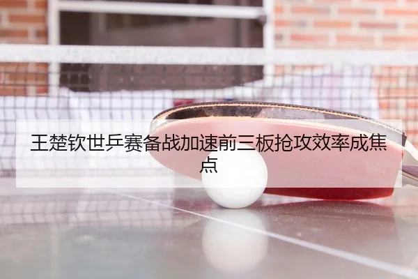 王楚钦世乒赛备战加速前三板抢攻效率成焦点