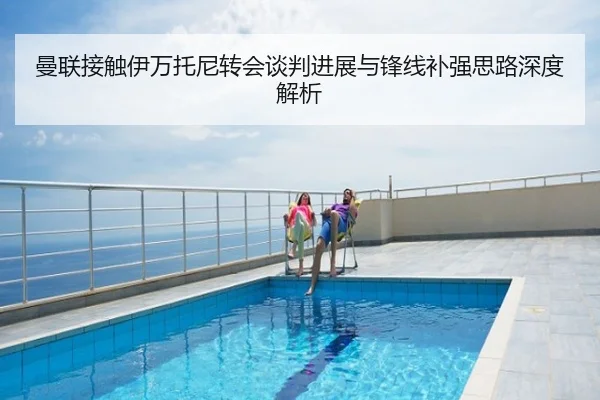 曼联接触伊万托尼转会谈判进展与锋线补强思路深度解析