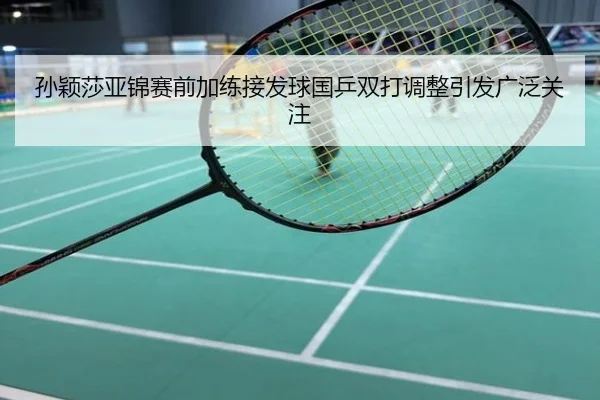 孙颖莎亚锦赛前加练接发球国乒双打调整引发广泛关注